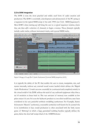 2.2 b) DAW Integration
The DAW is now the most practical and widely used form of audio creation and
production. The DAW is essentially a development and advancement of the PC acting as
a sequencer in the typical MIDI setup of the early 1990’s (see ‘2.1d - MIDI Sequencers’).
Most DAW’s when starting-up will bring the user to a typical sequencer window, where
they can then add a selection of channels to begin a session. These channels typically
include: audio tracks, software instrument tracks, and external MIDI tracks.
!
Figure 4: Image of Logic Pro 9 Audio/Instrument/External MIDI integration (GUI)
!
It is typically the ability of the PC that enables the user to create, manipulate, mix, and
master internally, without any external sound source needed which defines the ‘Digital
Audio Workstation.’ A track can now essentially be constructed and completed entirely in
the virtual world of the DAW without the need of any outboard equipment other than a
set of monitors to listen back to. The vast amounts of memory now available at low
prices mean it is easy for even the bedroom producer to run what would have once been
considered to be very powerful synthesis modelling synthesisers. For Example, Native
Instruments ‘Massive’ synthesiser, a wavetable synthesiser well known for its assisted role
in its contribution to bass sound production is often associated with the fairly recent
genre of ‘Dubstep’ in which a large granulated warbling bassline typically defines the
genre, below the slow half tempo thud of the 140BPM drums.
!
	16
 