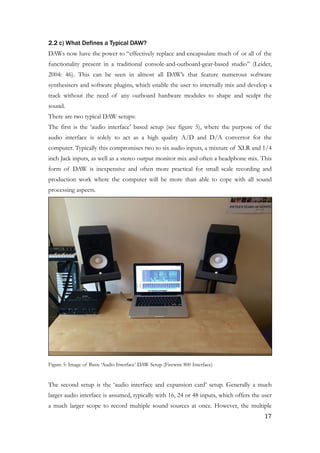 2.2 c) What Defines a Typical DAW?
DAWs now have the power to “effectively replace and encapsulate much of or all of the
functionality present in a traditional console-and-outboard-gear-based studio” (Leider,
2004: 46). This can be seen in almost all DAW’s that feature numerous software
synthesisers and software plugins, which enable the user to internally mix and develop a
track without the need of any outboard hardware modules to shape and sculpt the
sound.
There are two typical DAW setups:
The first is the ‘audio interface’ based setup (see figure 5), where the purpose of the
audio interface is solely to act as a high quality A/D and D/A convertor for the
computer. Typically this compromises two to six audio inputs, a mixture of XLR and 1/4
inch Jack inputs, as well as a stereo output monitor mix and often a headphone mix. This
form of DAW is inexpensive and often more practical for small scale recording and
production work where the computer will be more than able to cope with all sound
processing aspects.
!
Figure 5: Image of Basic ‘Audio Interface’ DAW Setup (Firewire 800 Interface)
!
The second setup is the ‘audio interface and expansion card’ setup. Generally a much
larger audio interface is assumed, typically with 16, 24 or 48 inputs, which offers the user
a much larger scope to record multiple sound sources at once. However, the multiple
	17
 