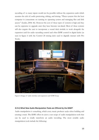 recording of so many inputs would not be possible without the expansion cards which
assumes the role of: audio processing, editing, and mixing. “These systems free the host
computer to concentrate on running its operating system and managing files and disk
access.” (Leider, 2004: 46). However the cost of these types of systems is high and they
can be expensive to upgrade once they have become out-dated. Most of these systems
will also require the user to incorporate a sound desk module to work alongside the
expansion card for audio recording control and often DAW control in digital desks (as
seen in figure 6 with the Control 24 mixing desk used to digitally interact with Pro
Tools).
!
Figure 6: Image of ‘audio interface and expansion card’ DAW Setup
!
!
2.2 d) What New Audio Manipulation Tools are Offered by the DAW?
Audio manipulation is something, which every music producer seeks when building and
creating a track. The DAW offers its users a vast scope of audio manipulation tools that
can be used to totally transform an audio recording. The most notable audio
manipulation tools include the following:
	18
 