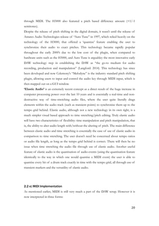 through MIDI. The H3000 also featured a pitch based difference amount (+1/-1
semitones).
Despite the release of pitch shifting in the digital domain, it wasn’t until the release of
Antares Audio Technologies release of “Auto Tune” in 1997, which relied heavily on the
technology of the H3000, that offered a ‘quantize’ feature enabling the user to
synchronize their audio to exact pitches. This technology became rapidly popular
throughout the early 2000’s due to the low cost of the plugin, when compared to
hardware units such as the H3000, and Auto Tune is arguabley the most innovative early
DAW technology step in establishing the DAW as “the go-to medium for audio
recording, production and manipulation” (Langford: 2014). This technology has since
been developed and now Celemony’s “Melodyne” is the industry standard pitch shifting
plugin, allowing users to input and control the audio key through MIDI input, which is
then mapped out on a GUI window.
‘Elastic Audio’ is an extremely recent concept as a direct result of the huge increase in
computer processing power over the last 10 years and is essentially a real-time and non-
destructive way of time-stretching audio files, where the user quite literally drags
elements within the audio track (such as transient points) to synchronise them up to the
tempo grid behind. Elastic audio, although not a new technology in its own right, is a
much simpler visual based approach to time stretching/pitch editing. Truly elastic audio
will have two characteristics of flexibility: time manipulation and pitch manipulation, that
is, the ability to alter audio length with/without the altering of pitch. The main difference
between elastic audio and time stretching is essentially the ease of use of elastic audio in
comparison to time stretching. The user doesn’t need be concerned about tempo ratios
or audio file length, as long as the tempo grid behind is correct. There will then be no
issue when time stretching the audio file through use of elastic audio. Another useful
feature of elastic audio is the quantisation of audio events (using the quantisation feature
identically to the way in which one would quantise a MIDI event) the user is able to
quantise every hit of a drum track exactly in time with the tempo grid, all through use of
transient markers and the versatility of elastic audio.
!
!
2.2 e) MIDI Implementation
As mentioned earlier, MIDI is still very much a part of the DAW setup. However it is
now interpreted in three forms:
	20
 