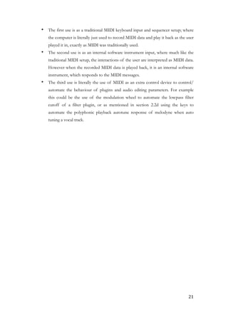 • The first use is as a traditional MIDI keyboard input and sequencer setup; where
the computer is literally just used to record MIDI data and play it back as the user
played it in, exactly as MIDI was traditionally used.
• The second use is as an internal software instrument input, where much like the
traditional MIDI setup, the interactions of the user are interpreted as MIDI data.
However when the recorded MIDI data is played back, it is an internal software
instrument, which responds to the MIDI messages.
• The third use is literally the use of MIDI as an extra control device to control/
automate the behaviour of plugins and audio editing parameters. For example
this could be the use of the modulation wheel to automate the lowpass filter
cutoff of a filter plugin, or as mentioned in section 2.2d using the keys to
automate the polyphonic playback autotune response of melodyne when auto
tuning a vocal track.
!
!
!
!
!
!
!
!
	21
 