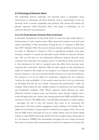 2.3 Technology & Electronic Music
The relationship between technology and electronic music is inseparable, where
advancements in technology will almost definitely result in advancements in the way
electronic music is created, manipulated and produced. This section will examine the
pinnacle arguments within Electronic Music with regard to Technology use for
expressive electronic music production.
2.3 a) The Divide Between Computer Music & Synthesis
In Schrader’s ‘Introduction To Electronic Music’ he interviews ‘Jean-Claude Risset’, a
French pioneer of early computer music. “Risset pioneered computer music and sound
analysis, particularly of brass instruments, through the use of computers at ‘Bell Labs’
from 1964” (Schrader 1982). The interview between Schrader and Risset is based around
his works of “Mutations I” released in 1969, an experimental computer music piece
featuring a number of unusual and discordant sounds. Within the interview Schrader
asks; “Do you feel there are any fundamental differences between electronic music
composed with synthesisers and computer music?” to which Risset clearly states that he
is “only interested in the kind of computer music that differs from electronic music
composed with synthesisers” (Schrader 1982). He then expands on this, explaining his
dislike for composers who simply use the computer as an ‘elaborate synthesiser’ stating
that the computer is a far more powerful, flexible and precise tool than the synthesiser.
He continues to set out his dislike for synthesisers, explaining that the synthesiser
“restricts the sonic possibilities” of the sounds created and that in the way synthesisers
are developed they bias the user towards “instrument like performances”, unlike the
computer which enables the user complete freedom of composition and sound shaping
and manipulation (Schrader 1982). Risset’s argument clearly illistrates the major
differences between computer music and electronic music through synthesis, and it
would still appear that such a divide exists, having analysed both MIDI and DAW studios
(sections 2.1 and 2.2). The MIDI studio - much like Risset description of earlier synthesis
- encourages the user to bias and structure their music as an ‘instrument like
performance’ with many synthesis arpeggiators mainly working in 4/4 timings. This is
unlike the total freedom of music expression offered by the computer. This t isn’t to say
that the DAW doesn’t encourage the user in a similar fashion, with the default editing
window of many DAW’s (both Logic and Pro Tools for example) being a tempo grid set
to a 4/4 timing at 120BPM. This automatically encourages the user to begin structuring
their music to conform within these parameters. However it is important to mention that
	22
 
