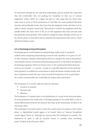 for innovation through the new and latest technologies, and are instead only using what
they feel comfortable with, not pushing the boundaries in their use of musical
equipment” (Viñao: 2010). To a degree the idea of ‘only using what you know’ does
make sense in terms of music production as it provides the music producer/electronic
musician with predictable results, they know how the equipment works and what to do in
order to obtain a desired sound/result. Alternatively it could be the equipment itself that
actually defines the music and it is the use of that equipment that many associate with
that particular music producer. This could for example be Jimmy Hendrix and his use of
the electric guitar, an instrument that he mastered and experimented with, and as a result
defined his distinct sound.
!
2.3 c) Psychology & Sound Perception
Sound perception, sound localisation and psychology within music is essential to
embrace when composing and producing a musical work, regardless of its genre. It is all
of these elements combined which help the listener to interpret the song as the producer
had intended, with the envisioned musical meaning passed on to the listener through his/
her listening experience. However, because many of the sounds heard within electronic
music are not ‘natural’ - i.e. acoustic - sounds, it is especially important for the electronic
music producer to establish the environment in which the listener should associate with
these synthesised sounds, this may revolve around the localisation of the sound (where
the sound is situated within the sound field), the timbre, pitch and rhythm.
!
The localisation of a sound is split into three key elements:
• Location of azimuth,
• Elevation and
• Distance.
The localisation of azimuth refers to the identification of sound on the horizontal plane.
In music production this would refer to left/right panning of the sound field in order to
obtain differentiation between the elements that make up the musical piece (Collins, N. &
d’Escriván: 2010).
The localisation of elevation refers to where the sound source is in relation to the vertical
plane, i.e. high-pitched sounds appear to be located ‘above us’ whereas low-pitched
sounds appear ‘below us’. Although less accurate than the localisation of azimuth, “the
localisation of pitch is still an essential feature to consider when producing
music” (Collins, N. & d’Escriván: 2010).
	24
 