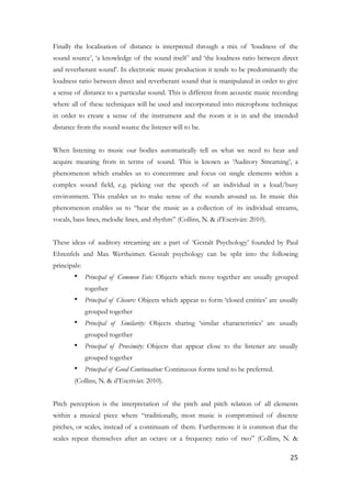 Finally the localisation of distance is interpreted through a mix of ‘loudness of the
sound source’, ‘a knowledge of the sound itself’ and ‘the loudness ratio between direct
and reverberant sound’. In electronic music production it tends to be predominantly the
loudness ratio between direct and reverberant sound that is manipulated in order to give
a sense of distance to a particular sound. This is different from acoustic music recording
where all of these techniques will be used and incorporated into microphone technique
in order to create a sense of the instrument and the room it is in and the intended
distance from the sound source the listener will to be.
!
When listening to music our bodies automatically tell us what we need to hear and
acquire meaning from in terms of sound. This is known as ‘Auditory Streaming’, a
phenomenon which enables us to concentrate and focus on single elements within a
complex sound field, e.g. picking out the speech of an individual in a loud/busy
environment. This enables us to make sense of the sounds around us. In music this
phenomenon enables us to “hear the music as a collection of its individual streams,
vocals, bass lines, melodic lines, and rhythm” (Collins, N. & d’Escriván: 2010).
!
These ideas of auditory streaming are a part of ‘Gestalt Psychology’ founded by Paul
Ehrenfels and Max Wertheimer. Gestalt psychology can be split into the following
principals:
• Principal of Common Fate: Objects which move together are usually grouped
together
• Principal of Closure: Objects which appear to form ‘closed entities’ are usually
grouped together
• Principal of Similarity: Objects sharing ‘similar characteristics’ are usually
grouped together
• Principal of Proximity: Objects that appear close to the listener are usually
grouped together
• Principal of Good Continuation: Continuous forms tend to be preferred.
(Collins, N. & d’Escriván: 2010).
!
Pitch perception is the interpretation of the pitch and pitch relation of all elements
within a musical piece where “traditionally, most music is compromised of discrete
pitches, or scales, instead of a continuum of them. Furthermore it is common that the
scales repeat themselves after an octave or a frequency ratio of two” (Collins, N. &
	25
 