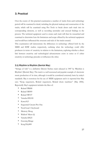 3. Practical
!
Over the course of this practical examination a number of tracks from each technology
period will be examined in detail, including the physical makeup and construction of the
tracks, which will be examined using Pro Tools to break down each track into its
corresponding elements, as well as recording anomalies and unusual findings in the
process. The technical equipment used to create each track will then be researched and
examined to determine how the limitations and scope offered by the technical equipment
used would have influenced the structure and style of the tracks created.
This examination will demonstrate the differences in technology offered both by the
MIDI and DAW studios respectively, outlining what the technology could offer
producers in terms of creativity in relation to the limitations, exploring whether a direct
link between creativity and technological advancements exists in series or if either
creativity or technology precedes or influences the other.
!
3.1) Rhythim is Rhythim (Derrick May)
“Strings of Life” is a definitive Detroit Techno track released in 1987 by ‘Rhythim is
Rhythim’ (Derrick May). The track is a well renowned and popular example of electronic
music production of its time, although it would be considered extremely basic by today’s
standards. May is notorious for his use of MIDI equipment and it is reported that May
uses “Korg sequencers, Roland sequencers, Roland drum machines” (May 2006).
Reportedly May’s equipment includes the likes of:
• Roland TR808
• Roland TR909
• Roland TR727
• Yamaha DX100
• Kawai K3
• Sequential Circuits Pro One
• Nord Lead 1 Keyboard
• Memory Moog
• Waldorf Micro Q
• Yamaha DX21
• Ensoniq Mirage
• Korg Poly800
	27
 