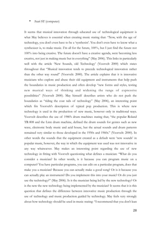 • Atari ST (computer)
!
It seems that musical innovation through educated use of technological equipment is
what May believes is essential when creating music stating that: “Now, with the age of
technology, you don’t even have to be a ‘synthesist’. You don’t even have to know what a
synthesizer is, to make music. I’m all for the future, 100%, but I just find the future not
100% into being creative. The future doesn’t have a creative agenda, were becoming less
creative, not just in making music but in everything” (May 2006). This links in particularly
well with the article ‘New Sounds, old Technology’ (Voorvelt 2000) which states
throughout that “Musical innovation tends to precede technological innovation rather
than the other way round” (Voorvelt: 2000). The article explains that it is innovative
musicians who explore and abuse their old equipment and instruments that help push
the boundaries in music production and often develop “new forms and styles, testing
new musical ways of thinking and widening the range of expressive
possibilities” (Voorvelt 2000). May himself describes artists who do not push the
boundaries as “riding the coat tails of technology” (May 2006), an interesting point
which fits Voorvelt’s description of typical pop production. This is where new
technology is used in the production of new music, however only in traditional ways.
Voorvelt describes the use of 1980’s drum machines stating that; “the popular Roland
TR-808 and the Linn drum machine, defined the drum sounds for genres such as new
wave, electronic body music and acid house, but the actual sounds and drum patterns
remained very similar to those developed in the 1950s and 1960s.” (Voorvelt: 2000). In
other words the sounds that the equipment created as a default were ‘new sounds’ in
popular music, however, the way in which the equipment was used was not innovative in
any way whatsoever. May makes an interesting point regarding the use of new
technology in fitting with Voorvelt questioning what defines a musician: “What do you
consider a musician? In other words, is it because you can program music on a
computer? You have particular programs, you can edit on a particular program, does that
make you a musician? Because you can actually make a good song? Or is it because you
can actually play an instrument? Do you implement this into your music? Or do you just
use the technology?” (May 2006). Is it the musician being led by the new technology? Or
is the new the new technology being implemented by the musician? It seems that it is this
question that defines the difference between innovative music production through the
use of technology and music production guided by technology. May feels very strongly
about how technology should be used in music stating: “I recommend that you don’t lean
	28
 