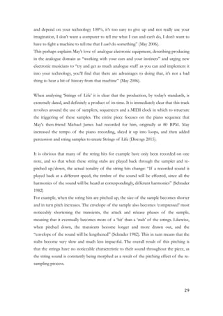 and depend on your technology 100%, it’s too easy to give up and not really use your
imagination, I don’t want a computer to tell me what I can and can’t do, I don’t want to
have to fight a machine to tell me that I can’t do something” (May 2006).
This perhaps explains May’s love of analogue electronic equipment, describing producing
in the analogue domain as “working with your ears and your instincts” and urging new
electronic musicians to “try and get as much analogue stuff as you can and implement it
into your technology, you’ll find that there are advantages to doing that, it’s not a bad
thing to hear a bit of history from that machine” (May 2006).
!
When analysing ‘Strings of Life’ it is clear that the production, by today’s standards, is
extremely dated, and definitely a product of its time. It is immediately clear that this track
revolves around the use of samplers, sequencers and a MIDI clock in which to structure
the triggering of these samples. The entire piece focuses on the piano sequence that
May's then-friend Michael James had recorded for him, originally at 80 BPM. May
increased the tempo of the piano recording, sliced it up into loops, and then added
percussion and string samples to create Strings of Life (Discogs 2015).
!
It is obvious that many of the string hits for example have only been recorded on one
note, and so that when these string stabs are played back through the sampler and re-
pitched up/down, the actual tonality of the string hits change: “If a recorded sound is
played back at a different speed, the timbre of the sound will be effected, since all the
harmonics of the sound will be heard at correspondingly, different harmonics” (Schrader
1982)
For example, when the string hits are pitched up, the size of the sample becomes shorter
and in turn pitch increases. The envelope of the sample also becomes ‘compressed’ most
noticeably shortening the transients, the attack and release phases of the sample,
meaning that it eventually becomes more of a ‘hit’ than a ‘stab’ of the strings. Likewise,
when pitched down, the transients become longer and more drawn out, and the
“envelope of the sound will be lengthened” (Schrader 1982). This in turn means that the
stabs become very slow and much less impactful. The overall result of this pitching is
that the strings have no noticeable characteristic to their sound throughout the piece, as
the string sound is constantly being morphed as a result of the pitching effect of the re-
sampling process.
	29
 