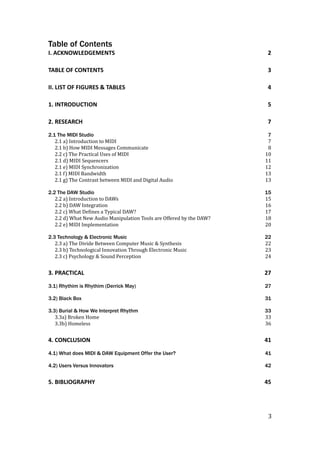 Table of Contents
I.	ACKNOWLEDGEMENTS	 2	
TABLE	OF	CONTENTS	 3	
II.	LIST	OF	FIGURES	&	TABLES	 4	
1.	INTRODUCTION	 5	
2.	RESEARCH	 7	
2.1 The MIDI Studio 7
2.1	a)	Introduction	to	MIDI	 7	
2.1	b)	How	MIDI	Messages	Communicate	 8	
2.2	c)	The	Practical	Uses	of	MIDI	 10	
2.1	d)	MIDI	Sequencers	 11	
2.1	e)	MIDI	Synchronization		 12	
2.1	f)	MIDI	Bandwidth	 13	
2.1	g)	The	Contrast	between	MIDI	and	Digital	Audio	 13	
2.2 The DAW Studio 15
2.2	a)	Introduction	to	DAWs	 15	
2.2	b)	DAW	Integration	 16	
2.2	c)	What	DeSines	a	Typical	DAW?	 17	
2.2	d)	What	New	Audio	Manipulation	Tools	are	Offered	by	the	DAW?	 18	
2.2	e)	MIDI	Implementation	 20	
2.3 Technology & Electronic Music 22
2.3	a)	The	Divide	Between	Computer	Music	&	Synthesis	 22	
2.3	b)	Technological	Innovation	Through	Electronic	Music	 23	
2.3	c)	Psychology	&	Sound	Perception	 24	
3.	PRACTICAL	 27	
3.1) Rhythim is Rhythim (Derrick May) 27
3.2) Black Box 31
3.3) Burial & How We Interpret Rhythm 33
3.3a)	Broken	Home	 33	
3.3b)	Homeless	 36	
4.	CONCLUSION	 41	
4.1) What does MIDI & DAW Equipment Offer the User? 41
4.2) Users Versus Innovators 42
5.	BIBLIOGRAPHY	 45
	3
 