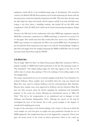 equipment would still be in the troubleshooting stage of development. The notorious
sound of the Roland TR 808 drum machine can be heard sequencing the drums with the
five percussion sounds that distinctly characterize the 808: “The hum kick, the ticky snare
the tishy high hats (open and closed), and the spacey cowbell. Low, mid, and high toms,
congas, a rim shot, claves, a handclap, maracas, and cymbal fill out the 808’s sonic
complement” (Vail, M. 2000) all of which can be heard orchestrating throughout ‘Strings
of Life.’
However, the 808 itself in fact synchronises with other MIDI-type equipment using the
‘DCB Bus’ connection, a predecessor to MIDI technology as referred to in section 2.1a
of this paper. This would mean that May would either have had to use a ‘DCB Bus-to-
MIDI’ type connector to synchronise the 808 to the central MIDI clock. Or perhaps he
pre-recorded the drum sequence(s) onto tape to use with his ‘Ensoniq Mirage’ sampler to
play back and trigger from the sampler, bypassing the MIDI-to-DCB Bus issue he would
have previously faced when using the TR 808.
!
3.2) Black Box
The hit single “Ride On Time” by Italian House group ‘Black Box’ released in 1989 is a
popular example of MIDI based studio production in the late 80s, featuring as part of
‘The Guardian’s” ‘UK million-selling singles list’ with sales figures in the UK of 1.05
million since its release date, placing it 102 in the rankings of best-selling singles in the
UK (Sedghi 2012).
The song is renowned for its use of its heavily sampled vocals from “Love Sensation” by
Loleatta Holloway. These samples were un-credited when the song was released and
Black Box were sued by Loleatta Holloway and her writer/producer Dan Hartman.
Because these samples were never approved by Holloway and her Hartman, Black Box
had very little recourse when the lawsuit regarding the intellectual and mechanical
property of the vocals was issued, following the international success of “Ride On
Time.” This led to the compensation of an undisclosed sum in damages to both
Holloway and Hartman (Independent: 2011). Although the success of the pop hit
outweighed the issue of the lawsuit, this is still a good example of the dangers of
unauthorised sampling gone wrong.
In spite of the seriousness of the lawsuit relating to the vocals, it is the way in which the
vocal samples are used that gives an insight into pop production through the use of
MIDI equipment. The samples have been set to be triggered by a sequencer. This in turn
gives the actual sound of the vocals an almost ‘percussive’ effect as the vocals are
	31
 