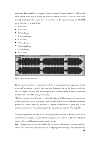 signatures. The melodic loop suggests that the tempo of Broken Home is 140BPM, but
there would be no way in which an individual would be able to conclude this solely
through listening to the song alone. The structure of the track (assuming the 140BPM
tempo) appears to be as follows:
• 8 bar intro
• 4 bar verse
• 48 bar chorus
• 8 bar breakdown
• 8 bar verse
• 48 bar chorus
• 8 bar breakdown
• 32 bar chorus
• 8 bar outro.
!
Figure 8: Broken Home Structure
!
However, the transition of each element of the song is extremely transparent, with the
song itself remaining extremely dissonant and disjointed, leaving the listener with little
idea of tempo. The issue with this is explained in an extract from ‘Rhythm, Music and
the Brain’ by Michael H. Thaut, which states;
“Rhythm organises time. In music, as a time-based acoustical language, rhythm assumes a
central syntactical role in organising musical events into coherent and comprehensible
patterns and forms. Thus the structure of rhythm communicates a great deal of the
actual, comprehensive “musical meaning” of a musical composition”. (Thaut, 2005).
!
This may suggest that the lack of an obvious rhythmic structure of Broken Home leads
to the listener struggling to interpret the ‘comprehensible patterns and forms’ within the
music, such as melodic patterns and musical phrases.
Does this in turn mean that it is difficult for the listener to interpret a ‘musical meaning’
of this track? This may well have been the exact purpose for creating such a rhythmically
	34
 