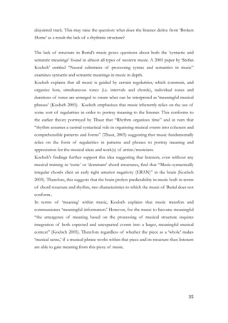 disjointed track. This may raise the question: what does the listener derive from ‘Broken
Home’ as a result the lack of a rhythmic structure?
!
The lack of structure in Burial’s music poses questions about both the ‘syntactic and
semantic meanings’ found in almost all types of western music. A 2005 paper by ‘Stefan
Koelsch’ entitled “Neural substrates of processing syntax and semantics in music”
examines syntactic and semantic meanings in music in depth.
Koelsch explains that all music is guided by certain regularities, which constrain, and
organize how, simultaneous tones (i.e. intervals and chords), individual tones and
durations of tones are arranged to create what can be interpreted as ‘meaningful musical
phrases’ (Koelsch 2005). Koelsch emphasizes that music inherently relies on the use of
some sort of regularities in order to portray meaning to the listener. This conforms to
the earlier theory portrayed by Thaut that “Rhythm organizes time” and in turn that
“rhythm assumes a central syntactical role in organising musical events into coherent and
comprehensible patterns and forms” (Thaut, 2005) suggesting that music fundamentally
relies on the form of regularities in patterns and phrases to portray meaning and
appreciation for the musical ideas and work(s) of artists/musicians.
Koelsch’s findings further support this idea suggesting that listeners, even without any
musical training in ‘tonic’ or ‘dominant’ chord structures, find that “Music-syntactically
irregular chords elicit an early right anterior negativity (ERAN)” in the brain (Koelsch
2005). Therefore, this suggests that the brain prefers predictability in music both in terms
of chord structure and rhythm, two characteristics to which the music of Burial does not
conform..
In terms of ‘meaning’ within music, Koelsch explains that music transfers and
communicates ‘meaningful information.’ However, for the music to become meaningful
“the emergence of meaning based on the processing of musical structure requires
integration of both expected and unexpected events into a larger, meaningful musical
context” (Koelsch 2005). Therefore regardless of whether the piece as a ‘whole’ makes
‘musical sense,’ if a musical phrase works within that piece and its structure then listeners
are able to gain meaning from this piece of music.
!
	35
 