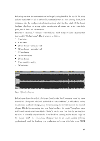!
Following on from the unconventional audio processing heard in the vocals, the track
can also be heard to be cut at a transient point rather than at a zero crossing point, most
noticeably after the breakdown to chorus transition, where the first attack of the chorus
has been edited and cut at one region, meaning that all sounds start at an exact single
point, and all audio has lost its attack.
In terms of structure, “Homeless” seems to have a much more noticeable structure than
that heard in “Broken home”. The structure is as follows:
• 3 bar intro
• 8 bar verse
• 28 bar chorus + extended end
• 32 bar chorus + extended end
• 20 bar chorus
• 24 bar breakdown
• 24 bar chorus
• 8 bar transition section
• 34 bar outro
!
!
Figure 9: Homeless Structure
!
Following on from the analysis of the two Burial tracks, the element that stood out most
was the lack of rhythmic structure, particularly in “Broken Home”, in which I was unable
to determine a definitive tempo, aside from measuring the repetitiveness of the musical
phrases. This led to researching into how Burial produces his music. Throughout many
articles and interviews with the illusive ‘Burial’ it has become clear that the way in which
he works is extremely unconventional to say the least, claiming to use ‘Sound Forge’ as
his chosen DAW for production. However this is an audio editing software
predominantly used for finalising post-production works, and with little to no MIDI
	37
 