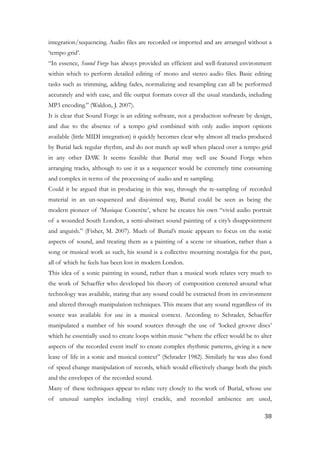 integration/sequencing. Audio files are recorded or imported and are arranged without a
‘tempo grid’.
“In essence, Sound Forge has always provided an efficient and well-featured environment
within which to perform detailed editing of mono and stereo audio files. Basic editing
tasks such as trimming, adding fades, normalizing and resampling can all be performed
accurately and with ease, and file output formats cover all the usual standards, including
MP3 encoding.” (Waldon, J. 2007).
It is clear that Sound Forge is an editing software, not a production software by design,
and due to the absence of a tempo grid combined with only audio import options
available (little MIDI integration) it quickly becomes clear why almost all tracks produced
by Burial lack regular rhythm, and do not match up well when placed over a tempo grid
in any other DAW. It seems feasible that Burial may well use Sound Forge when
arranging tracks, although to use it as a sequencer would be extremely time consuming
and complex in terms of the processing of audio and re sampling.
Could it be argued that in producing in this way, through the re-sampling of recorded
material in an un-sequenced and disjointed way, Burial could be seen as being the
modern pioneer of ‘Musique Concrète’, where he creates his own “vivid audio portrait
of a wounded South London, a semi-abstract sound painting of a city’s disappointment
and anguish.” (Fisher, M. 2007). Much of Burial’s music appears to focus on the sonic
aspects of sound, and treating them as a painting of a scene or situation, rather than a
song or musical work as such, his sound is a collective mourning nostalgia for the past,
all of which he feels has been lost in modern London.
This idea of a sonic painting in sound, rather than a musical work relates very much to
the work of Schaeffer who developed his theory of composition centered around what
technology was available, stating that any sound could be extracted from its environment
and altered through manipulation techniques. This means that any sound regardless of its
source was available for use in a musical context. According to Schrader, Schaeffer
manipulated a number of his sound sources through the use of ‘locked groove discs’
which he essentially used to create loops within music “where the effect would be to alter
aspects of the recorded event itself to create complex rhythmic patterns, giving it a new
lease of life in a sonic and musical context” (Schrader 1982). Similarly he was also fond
of speed change manipulation of records, which would effectively change both the pitch
and the envelopes of the recorded sound.
Many of these techniques appear to relate very closely to the work of Burial, whose use
of unusual samples including vinyl crackle, and recorded ambience are used,
	38
 