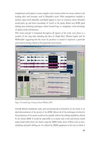 manipulated, and looped to create complex sonic textures within his music, similar to the
looping ideas and concepts used in Schaeffer’s work. Pitch manipulation similarly is
another aspect both Schaeffer and Burial appear to have in common, where Schaeffer
would pitch up and down recordings of vinyl’s to his desire, Burial uses DAW pitch
shifting time-stretching techniques within Sound Forge to manipulate vocal recordings
of spoken work and literature.
This ‘sonic concept’ is integrated throughout all aspects of his work, even down to a
number of the song titles including the likes of ‘Night Bus’, ‘Distant Lights’ and ‘In
McDonalds’ suggesting that the music he produces is created to represent a particular
environment/feeling related to that particular environment.
!
Figure 10: Sound Forge 9 editing software (Walden, 2007)
!
Overall, Burial’s production style, and unconventional construction of his music is an
ideal demonstration of the power of the DAW. Almost all of the techniques involved in
the production of his music would not be capable without the editing capabilities offered
by his chosen DAW. It would be impossible to re-create such a rich and diverse sound
scape heard within these two tracks using the MIDI studio alone. Effects such as time-
stretching and pitch shifting are not offered by MIDI equipment in the way in which it
	39
 