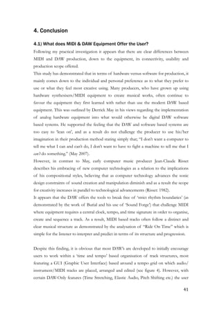 4. Conclusion
4.1) What does MIDI & DAW Equipment Offer the User?
Following my practical investigation it appears that there are clear differences between
MIDI and DAW production, down to the equipment, its connectivity, usability and
production scope offered.
This study has demonstrated that in terms of hardware versus software for production, it
mainly comes down to the individual and personal preference as to what they prefer to
use or what they feel most creative using. Many producers, who have grown up using
hardware synthesisers/MIDI equipment to create musical works, often continue to
favour the equipment they first learned with rather than use the modern DAW based
equipment. This was outlined by Derrick May in his views regarding the implementation
of analog hardware equipment into what would otherwise be digital DAW software
based systems. He supported the feeling that the DAW and software based systems are
too easy to ‘lean on’, and as a result do not challenge the producer to use his/her
imagination in their production method stating simply that; “I don’t want a computer to
tell me what I can and can’t do, I don’t want to have to fight a machine to tell me that I
can’t do something.” (May 2007).
However, in contrast to May, early computer music producer Jean-Claude Risset
describes his embracing of new computer technologies as a relation to the implications
of his compositional styles, believing that as computer technology advances the sonic
design constraints of sound creation and manipulation diminish and as a result the scope
for creativity increases in parallel to technological advancements (Risset: 1982).
It appears that the DAW offers the tools to break free of ‘strict rhythm boundaries’ (as
demonstrated by the work of Burial and his use of ‘Sound Forge’) that challenge MIDI
where equipment requires a central clock, tempo, and time signature in order to organise,
create and sequence a track. As a result, MIDI based tracks often follow a distinct and
clear musical structure as demonstrated by the analysation of “Ride On Time” which is
simple for the listener to interpret and predict in terms of its structure and progression.
!
Despite this finding, it is obvious that most DAW’s are developed to initially encourage
users to work within a ‘time and tempo’ based organisation of track structures, most
featuring a GUI (Graphic User Interface) based around a tempo grid on which audio/
instrument/MIDI tracks are placed, arranged and edited (see figure 4). However, with
certain DAW-Only features (Time Stretching, Elastic Audio, Pitch Shifting etc.) the user
	41
 