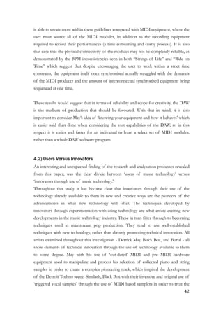is able to create more within these guidelines compared with MIDI equipment, where the
user must source all of the MIDI modules, in addition to the recording equipment
required to record their performances (a time consuming and costly process). It is also
that case that the physical connectivity of the modules may not be completely reliable, as
demonstrated by the BPM inconsistencies seen in both “Strings of Life” and “Ride on
Time” which suggest that despite encouraging the user to work within a strict time
constraint, the equipment itself once synchronised actually struggled with the demands
of the MIDI producer and the amount of interconnected synchronised equipment being
sequenced at one time.
!
These results would suggest that in terms of reliability and scope for creativity, the DAW
is the medium of production that should be favoured. With that in mind, it is also
important to consider May’s idea of ‘knowing your equipment and how it behaves’ which
is easier said than done when considering the vast capabilities of the DAW, so in this
respect it is easier and faster for an individual to learn a select set of MIDI modules,
rather than a whole DAW software program.
!
4.2) Users Versus Innovators
An interesting and unexpected finding of the research and analysation processes revealed
from this paper, was the clear divide between ‘users of music technology’ versus
‘innovators through use of music technology.’
Throughout this study it has become clear that innovators through their use of the
technology already available to them in new and creative ways are the pioneers of the
advancements in what new technology will offer. The techniques developed by
innovators through experimentation with using technology are what create exciting new
developments in the music technology industry. These in turn filter through to becoming
techniques used in mainstream pop production. They tend to use well-established
techniques with new technology, rather than directly promoting technical innovation. All
artists examined throughout this investigation - Derrick May, Black Box, and Burial - all
show elements of technical innovation through the use of technology available to them
to some degree. May with his use of ‘out-dated’ MIDI and pre MIDI hardware
equipment used to manipulate and process his selection of collected piano and string
samples in order to create a complex pioneering track, which inspired the development
of the Detroit Techno scene. Similarly, Black Box with their inventive and original use of
‘triggered vocal samples’ through the use of MIDI based samplers in order to treat the
	42
 