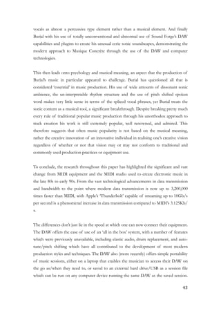 vocals as almost a percussive type element rather than a musical element. And finally
Burial with his use of totally unconventional and abnormal use of Sound Forge’s DAW
capabilities and plugins to create his unusual eerie sonic soundscapes, demonstrating the
modern approach to Musique Concrète through the use of the DAW and computer
technologies.
!
This then leads onto psychology and musical meaning, an aspect that the production of
Burial’s music in particular appeared to challenge. Burial has questioned all that is
considered ‘essential’ in music production. His use of wide amounts of dissonant sonic
ambience, the un-interpretable rhythm structure and the use of pitch shifted spoken
word makes very little sense in terms of the spliced vocal phrases, yet Burial treats the
sonic content as a musical tool, a significant breakthrough. Despite breaking pretty much
every rule of traditional popular music production through his unorthodox approach to
track creation his work is still extremely popular, well renowned, and admired. This
therefore suggests that often music popularity is not based on the musical meaning,
rather the creative innovation of an innovative individual in realising one’s creative vision
regardless of whether or not that vision may or may not conform to traditional and
commonly used production practices or equipment use.
!
To conclude, the research throughout this paper has highlighted the significant and vast
change from MIDI equipment and the MIDI studio used to create electronic music in
the late 80s to early 90s. From the vast technological advancements in data transmission
and bandwidth to the point where modern data transmission is now up to 3,200,000
times faster than MIDI, with Apple’s ‘Thunderbolt’ capable of streaming up to 10Gb/s
per second is a phenomenal increase in data transmission compared to MIDI’s 3.125Kb/
s.
!
The differences don’t just lie in the speed at which one can now connect their equipment.
The DAW offers the ease of use of an ‘all in the box’ system, with a number of features
which were previously unavailable, including elastic audio, drum replacement, and auto-
tune/pitch shifting which have all contributed to the development of most modern
production styles and techniques. The DAW also (more recently) offers simple portability
of music sessions, either on a laptop that enables the musician to access their DAW on
the go as/when they need to, or saved to an external hard drive/USB as a session file
which can be run on any computer device running the same DAW as the saved session.
	43
 