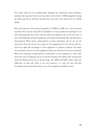 The studio itself has not fundamentally changed, the synthesizers, drum machines,
samplers and sequencers that were once there in the form of MIDI equipment during
the 1980s and 90s are still there, however they now exist in the virtual form of a DAW
plugin.
!
What this paper has demonstrated regardless of MIDI or DAW use, is that electronic
musicians who innovate and push the boundaries of music production techniques do so
with technology that they know well, and often this equipment may not be the latest or
most technologically advanced equipment, something both Derrick May and Burial have
demonstrated. What creates advancements in music technology and its use are the
innovators, those who know every aspect of the equipment they own and use, and as a
result they apply that knowledge of their equipment to compose creatively and inspire
new techniques and uses for that equipment which may otherwise have been overlooked.
What most musicians would describe as limitations in their equipment is often what
innovators seek to challenge and use to fuel the creativity that defines their musical style,
much like Burial and his use of Sound Forge. The MIDI and DAW studios offer vast
differences in what they offer to the user, however, it is only the user and their
knowledge that can limit their creative uses of the equipment available to them. 
	44
 