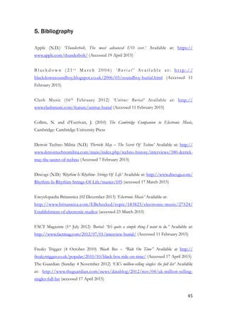 5. Bibliography
!
Apple (N.D.) ‘Thunderbolt, The most advanced I/O ever.’ Available at: https://
www.apple.com/thunderbolt/ (Accessed 19 April 2015)
!
B l a c k d o w n ( 2 1 s t M a r c h 2 0 0 6 ) ‘ B u r i a l ’ Av a i l a b l e a t : h t t p : / /
blackdownsoundboy.blogspot.co.uk/2006/03/soundboy-burial.html (Accessed 11
February 2015)
!
Clash Music (16th February 2012) ‘Untrue: Burial’ Available at: http://
www.clashmusic.com/feature/untrue-burial (Accessed 11 February 2015)
!
Collins, N. and d’Escrivan, J. (2010) The Cambridge Companion to Electronic Music,
Cambridge: Cambridge University Press
!
Detroit Techno Militia (N.D.) ‘Derrick May – The Secret Of Techno’ Available at: http://
www.detroittechnomilitia.com/main/index.php/techno-history/interviews/180-derrick-
may-the-secret-of-techno (Accessed 7 February 2015)
!
Discogs (N.D.) ‘Rhythim Is Rhythim- Strings Of Life’ Available at: http://www.discogs.com/
Rhythim-Is-Rhythim-Strings-Of-Life/master/695 (accessed 17 March 2015)
!
Encyclopædia Britannica (02 December 2013) ‘Electronic Music’ Available at:
http://www.britannica.com/EBchecked/topic/183823/electronic-music/27524/
Establishment-of-electronic-studios (accessed 23 March 2015)
!
FACT Magazine (1st July 2012) ‘Burial: “It’s quite a simple thing I want to do.” Available at:
http://www.factmag.com/2012/07/01/interview-burial/ (Accessed 11 February 2015)
!
Freaky Trigger (4 October 2010) ‘Black Box – “Ride On Time” Available at http://
freakytrigger.co.uk/popular/2010/10/black-box-ride-on-time/ (Accessed 17 April 2015)
The Guardian (Sunday 4 November 2012) ‘UK's million-selling singles: the full list’ Available
at: http://www.theguardian.com/news/datablog/2012/nov/04/uk-million-selling-
singles-full-list (accessed 17 April 2015)
!
	45
 
