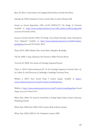 Russ, M. (2011) Sound Synthesis and Sampling (Third Edition), Oxford: Focal Press
!
Schrader, B. (1982) Introduction to Electro-Acoustic Music, London: Prentice-Hall
!
Sound on Sound (September 1996) LIAM HOWLETT: The Prodigy & Firestarter
Available at: http://www.soundonsound.com/sos/1996_articles/sep96/prodigy.html
(accessed 30 October 2014).
!
Sound on Sound (October 2004) The Prodigy ‘Liam Howlett: Recording Always Outnumbered,
Never Outgunned’ Available at: http://www.soundonsound.com/sos/Oct04/articles/
prodigy.htm (accessed 30 October 2014).
!
Thaut, M, H. (2005) Rhythm, Music and the Brain, Abingdon: Routledge
!
Vail, M. (2000) Vintage Synthesizers, San Francisco: Miller Freeman Books
!
Voorvelt, M. (2000) New Sounds, old Technology, Organised Sound
!
Viñao, A. (2010) “Artists Statements II”. In The Cambridge Companion to Electronic Music. ed.
by Collins, N. and d’Escrivan, J. Cambridge: Cambridge University Press,
!
Walden, J. (2007) Sony Sound Forge 9 [online image]. Available at: http://
www.soundonsound.com/sos/jun07/articles/soundforge9.htm
!
Waldon, J. http://www.soundonsound.com/sos/jun07/articles/soundforge9.htm Sound
Forge. (accessed 25 March 2015)
!
White, Paul. (2000) The Sound On Sound Book of Desktop Digital Studio, London: Sanctuary
Publishing Limited
!
White, Paul. (2000) Basic MIDI, SMT, London: Bobcat Books Limited
!
White, Paul. (2003) MIDI For The Technophobe, London: SMT
!
	47
 