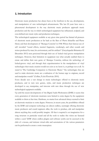 1. Introduction
!
Electronic music production has always been at the forefront in the use, development,
and manipulation of new technological advancements. The last 20 years have seen a
phenomenal development in the way electronic music producers approach music
production and the way in which technological equipment has influenced, sculpted, and
even defined new music styles and production techniques.
The technological equipment available at any given time period has limited all pioneers
of electronic music production as far back as the likes of Pierre Schaeffer and Pierre
Henry and their development of ‘Musique Concrète’ in 1948. Where their famous use of
self recorded “sound effects, musical fragments, vocalizing’s, and other sounds and
noises produced by man, his environment, and his artifacts” (Encyclopædia Britannica 02
December 2013) were processed through their use of locked vinyl groove manipulation
techniques. However, their limitation in equipment was what actually enabled them to
create and define their new genre of Musique Concrète, without the technology of
locked-groove vinyl, and through their experimentation in the manipulation of vinyl
technologies their music creation would not exist as we know it, or perhaps not at all. As
stated in ‘The Cambridge Companion to Electronic Music;’ “the technologies that are
used to make electronic music are a realisation of the human urge to originate, record
and manipulate sounds” (Collins, N. & d’Escriván: 2010).
Every decade sees a vast change in music technologies offered to electronic music
producers, and in turn new genres, styles, and music production techniques are
developed to use, manipulate, and innovate with new ideas through the use of new
technological equipment available.
Up until the recent developments of the Digital Audio Workstation (DAW) it seems that
every generation of electronic musicians were limited to some degree by the equipment
available to them at that time. Hardware, no matter how advanced always seemed to limit
an electronic musician to some degree. However, in recent years, the possibilities offered
by the DAW and computer technology are almost endless, seemingly offering electronic
music producers and sound engineers alike; the tools to produce, edit and manipulate
almost anything they could possibly imagine. All that is required is an imagination for a
song structure or particular sound and all the tools to realise this vision are featured
within a users’ DAW where endless plugins and software synths can be accessed at the
click of a mouse, and intricate virtual edits and automations of the various parameters
can be performed to create a sonic masterpiece.
	5
 