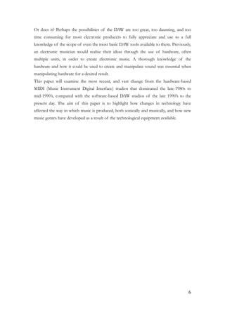 Or does it? Perhaps the possibilities of the DAW are too great, too daunting, and too
time consuming for most electronic producers to fully appreciate and use to a full
knowledge of the scope of even the most basic DAW tools available to them. Previously,
an electronic musician would realise their ideas through the use of hardware, often
multiple units, in order to create electronic music. A thorough knowledge of the
hardware and how it could be used to create and manipulate sound was essential when
manipulating hardware for a desired result.
This paper will examine the most recent, and vast change from the hardware-based
MIDI (Music Instrument Digital Interface) studios that dominated the late-1980s to
mid-1990’s, compared with the software-based DAW studios of the late 1990’s to the
present day. The aim of this paper is to highlight how changes in technology have
affected the way in which music is produced, both sonically and musically, and how new
music genres have developed as a result of the technological equipment available.
!
!
	6
 