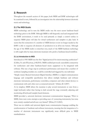 2. Research
Throughout the research section of this paper, both MIDI and DAW technologies will
be examined in turn, followed by an investigation into the relationship between electronic
music and technology.
2.1 The MIDI Studio
MIDI technology and in turn the MIDI studio was the most recent hardware-based
technology prior to the DAW. Although MIDI is still frequently used and integrated with
the DAW environment, it tends to be used primarily as simply a control surface to
sequence MIDI piano roll data for virtual synthesizers and samplers to play back. It
seems that the connection of a number of MIDI devices is now no longer needed as the
DAW is able to sequence all elements of production in an all-in-one feature. Although
the age of the MIDI studio is somewhat over, much of the MIDI hardware technology
is still sought after by many electronic musicians who prefer a hardware-based workflow.
2.1 a) Introduction to MIDI
Introduced in 1983 MIDI was the first “digital protocol for interconnecting synthesisers”
(Collins, N. and d’Escrivan, J 48:2010). MIDI enabled previously unavailable connectivity
for synthesisers and other hardware-based music equipment to be integrated with
software. This was a huge step in synthesizer performance and meant that a number of
synthesis/sampling modules etc. could be controlled and triggered by one individual.
“Simply stated, Musical Instrument Digital Interface (MIDI) is a digital communications
language and compatible specification that allows multiple hardware and software
electronic instruments, performance controllers, computers and other related devices to
communicate with each other over a connected network.” (Huber, D. 1:2007)
At its simplest, MIDI allows the musician to play several instruments at once from a
single keyboard, rather than having to dash around the stage constantly adjusting and
monitoring all keyboard/sampler based elements.
MIDI provided a universal electronic instrument communications language; “Prior to
MIDI, there were some attempts at providing ways of connecting instruments, but none
were entirely standard and all were very limited” (White, P. 11:2003).
There was no reliable and universal digital music communication language enabling the
synchronization of hardware and software instruments, meaning that the integration of a
number of electronic instruments was significantly more difficult prior to MIDI
standardization.
	7
 
