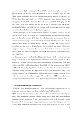 A well renowned rhythm machine, the ‘Roland 808’, is a perfect example of connectivity
prior to MIDI. On the back of the Roland 808, as well as numerous other pre-1981
MIDI Roland synthesisers and rhythm machines including the TR-606, the CR-8000, the
TB-303 Bass line, and finally the EP-6060 electronic piano (which featured an
arpeggiator) “you’ll find a five pin DIN jack that a standard MIDI plug will fit
into” (Vail, 2000). This however was not MIDI, but its predecessor the ‘DCB Bus’,
developed by Roland. The DCB Bus was what the MIDI protocol was based on, as this
quote from Roland’s then owner ‘Mr Kakehashi’ explains:
“We had developed our own communications protocol,” he explains. “Inside, it was the
same as today’s MIDI. At the same time, Sequential Circuits was developing a MIDI-like
protocol. We called ours the DCB Bus; they called theirs by another name. Then we
discussed how to develop a common standard. Eventually MIDI came out, but actually
more that 80 or 90% of it was based on the DCB Bus. Of course I don’t want to say that
everything was developed by Roland, because that isn’t fair. It was a joint effort. Both
companies agreed to implement the best ideas from both companies, so we jointly
created MIDI. But when you compare it with the DCB Bus, you can see how similar they
are.” (Vail, 2000).
As the quote explains, both Roland and Sequential Circuits - both of whom had been
trying to develop their own digital universal connections prior to the creation of MIDI
technology - developed MIDI collaboratively, implementing the best features from both
technologies. This would explain why the Roland TR-909 (the successor to the TR-808
and Roland’s first analog-digital hybrid machine) was also Roland’s first drum machine to
feature the ‘newly developed’ MIDI ports on the rear of the device (Vail: 2000). Other
notable features of the 909 included; the ability to accent any percussive events occurring
within the beat, and the ability to trigger 909 sounds from a MIDI controller which
actually enabled the user to obtain a wider dynamic range as described in Vail: 2000.
!
2.1 b) How MIDI Messages Communicate
“MIDI isn’t about transmitting sounds; it’s about transmitting information that tells the
instrument what your fingers were doing on the keyboard” (White: 2003).
MIDI relies on the transmission of digital data, in order to communicate a wide range of
player entry information, including velocity, sustain time of each note, pitch bend and
modulation wheel parameters. “When a key is depressed on a MIDI keyboard, a signal
known as a Note On message is sent, along with a note number identifying the key. This
is how MIDI instruments know what note to play, when to play it and when to stop
	8
 
