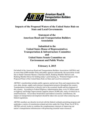 Impacts of the Proposed Waters of the United States Rule on
State and Local Governments
Statement of the
American Road and Transportation Builders
Association
Submitted to the
United States House of Representatives
Transportation & Infrastructure Committee
and
United States Senate Committee on
Environment and Public Works
February 4, 2015
On behalf of the American Road and Transportation Builders Association (ARTBA) and
its more than 6,000 member firms and public agencies nationwide, the association would
like to thank Chairman Shuster, Chairman Inhofe, Ranking Member DeFazio and
Ranking Member Boxer for holding today’s joint hearing on, “Potential Impacts of the
Proposed Water of the United States Rule on State and Local Governments.”
ARTBA’s membership includes public agencies and private firms and organizations that
own, plan, design, supply and construct transportation projects throughout the country.
Transportation construction is directly tied to the economic health and development of
this country. According to Federal Highway Administration data, every $1 billion spent
on highway and bridge improvements supports almost 28,000 jobs, many of which are in
small businesses. Given these broad direct and indirect economic contributions, the
impact on transportation development should be taken into account when analyzing new
federal regulations.
ARTBA members are directly involved with the federal wetlands permitting program and
undertake a variety of construction-related activities under the Clean Water Act (CWA).
ARTBA actively works to combine the complementary interests of improving our
nation’s transportation infrastructure with protecting essential water resources.
 