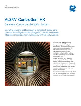 ALSPA®
ControGen™
HX
Generator Control and Excitation System
Innovative solutions and technology to increase efficiency, using
common technologies with Plant Integrator™
concept for seamless
integration or dedicated communication with third party systems.
Seamless integration
Taking advantage of its in-depth
knowledge of the power plant processes,
Automation and Controls, a part of
GE’s Industrial Solutions business,
has developed a comprehensive
control and instrumentation system,
providing modern operating control for
power plants: ALSPA®
.
ALSPA ControGen™
HX is GE’s latest
excitation system for the control of all
kinds of synchronous generators up to
10,000 Amps field current. It offers a wide
variety of innovative solutions to maximize
the efficiency of the power plant, as well
as customized solutions to meet your
specific requirements.
It shares common technologies with steam
and gas turbine governors and distributed
control systems for seamless integration.
GE
Industrial Solutions
 