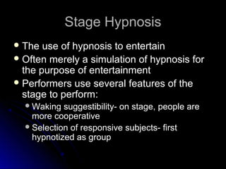 Stage HypnosisStage Hypnosis
 The use of hypnosis to entertainThe use of hypnosis to entertain
 Often merely a simulation of hypnosis forOften merely a simulation of hypnosis for
the purpose of entertainmentthe purpose of entertainment
 Performers use several features of thePerformers use several features of the
stage to perform:stage to perform:
Waking suggestibility- on stage, people areWaking suggestibility- on stage, people are
more cooperativemore cooperative
Selection of responsive subjects- firstSelection of responsive subjects- first
hypnotized as grouphypnotized as group
 