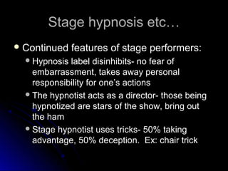 Stage hypnosis etc…Stage hypnosis etc…
 Continued features of stage performers:Continued features of stage performers:
Hypnosis label disinhibits- no fear ofHypnosis label disinhibits- no fear of
embarrassment, takes away personalembarrassment, takes away personal
responsibility for one’s actionsresponsibility for one’s actions
The hypnotist acts as a director- those beingThe hypnotist acts as a director- those being
hypnotized are stars of the show, bring outhypnotized are stars of the show, bring out
the hamthe ham
Stage hypnotist uses tricks- 50% takingStage hypnotist uses tricks- 50% taking
advantage, 50% deception. Ex: chair trickadvantage, 50% deception. Ex: chair trick
 