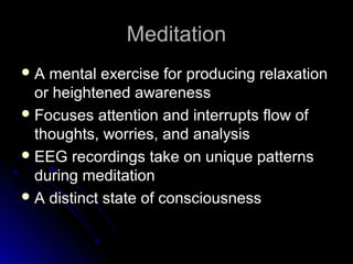 MeditationMeditation
 A mental exercise for producing relaxationA mental exercise for producing relaxation
or heightened awarenessor heightened awareness
 Focuses attention and interrupts flow ofFocuses attention and interrupts flow of
thoughts, worries, and analysisthoughts, worries, and analysis
 EEG recordings take on unique patternsEEG recordings take on unique patterns
during meditationduring meditation
 A distinct state of consciousnessA distinct state of consciousness
 