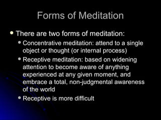 Forms of MeditationForms of Meditation
 There are two forms of meditation:There are two forms of meditation:
Concentrative meditation: attend to a singleConcentrative meditation: attend to a single
object or thought (or internal process)object or thought (or internal process)
Receptive meditation: based on wideningReceptive meditation: based on widening
attention to become aware of anythingattention to become aware of anything
experienced at any given moment, andexperienced at any given moment, and
embrace a total, non-judgmental awarenessembrace a total, non-judgmental awareness
of the worldof the world
Receptive is more difficultReceptive is more difficult
 