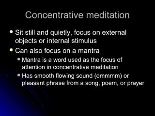 Concentrative meditationConcentrative meditation
 Sit still and quietly, focus on externalSit still and quietly, focus on external
objects or internal stimulusobjects or internal stimulus
 Can also focus on a mantraCan also focus on a mantra
Mantra is a word used as the focus ofMantra is a word used as the focus of
attention in concentrative meditationattention in concentrative meditation
Has smooth flowing sound (ommmm) orHas smooth flowing sound (ommmm) or
pleasant phrase from a song, poem, or prayerpleasant phrase from a song, poem, or prayer
 
