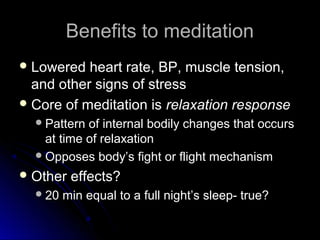 Benefits to meditationBenefits to meditation
 Lowered heart rate, BP, muscle tension,Lowered heart rate, BP, muscle tension,
and other signs of stressand other signs of stress
 Core of meditation isCore of meditation is relaxation responserelaxation response
Pattern of internal bodily changes that occursPattern of internal bodily changes that occurs
at time of relaxationat time of relaxation
Opposes body’s fight or flight mechanismOpposes body’s fight or flight mechanism
 Other effects?Other effects?
20 min equal to a full night’s sleep- true?20 min equal to a full night’s sleep- true?
 