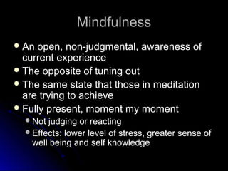 MindfulnessMindfulness
 An open, non-judgmental, awareness ofAn open, non-judgmental, awareness of
current experiencecurrent experience
 The opposite of tuning outThe opposite of tuning out
 The same state that those in meditationThe same state that those in meditation
are trying to achieveare trying to achieve
 Fully present, moment my momentFully present, moment my moment
Not judging or reactingNot judging or reacting
Effects: lower level of stress, greater sense ofEffects: lower level of stress, greater sense of
well being and self knowledgewell being and self knowledge
 