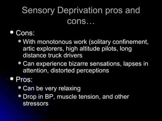 Sensory Deprivation pros andSensory Deprivation pros and
cons…cons…
 Cons:Cons:
With monotonous work (solitary confinement,With monotonous work (solitary confinement,
artic explorers, high altitude pilots, longartic explorers, high altitude pilots, long
distance truck driversdistance truck drivers
Can experience bizarre sensations, lapses inCan experience bizarre sensations, lapses in
attention, distorted perceptionsattention, distorted perceptions
 Pros:Pros:
Can be very relaxingCan be very relaxing
Drop in BP, muscle tension, and otherDrop in BP, muscle tension, and other
stressorsstressors
 