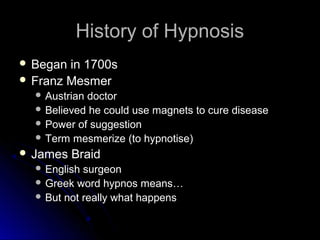 History of HypnosisHistory of Hypnosis
 Began in 1700sBegan in 1700s
 Franz MesmerFranz Mesmer
 Austrian doctorAustrian doctor
 Believed he could use magnets to cure diseaseBelieved he could use magnets to cure disease
 Power of suggestionPower of suggestion
 Term mesmerize (to hypnotise)Term mesmerize (to hypnotise)
 James BraidJames Braid
 English surgeonEnglish surgeon
 Greek word hypnos means…Greek word hypnos means…
 But not really what happensBut not really what happens
 
