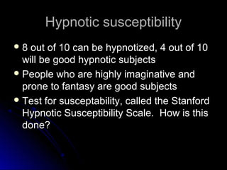 Hypnotic susceptibilityHypnotic susceptibility
 8 out of 10 can be hypnotized, 4 out of 108 out of 10 can be hypnotized, 4 out of 10
will be good hypnotic subjectswill be good hypnotic subjects
 People who are highly imaginative andPeople who are highly imaginative and
prone to fantasy are good subjectsprone to fantasy are good subjects
 Test for susceptability, called the StanfordTest for susceptability, called the Stanford
Hypnotic Susceptibility Scale. How is thisHypnotic Susceptibility Scale. How is this
done?done?
 