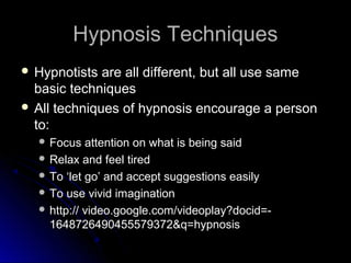 Hypnosis TechniquesHypnosis Techniques
 Hypnotists are all different, but all use sameHypnotists are all different, but all use same
basic techniquesbasic techniques
 All techniques of hypnosis encourage a personAll techniques of hypnosis encourage a person
to:to:
 Focus attention on what is being saidFocus attention on what is being said
 Relax and feel tiredRelax and feel tired
 To ‘let go’ and accept suggestions easilyTo ‘let go’ and accept suggestions easily
 To use vivid imaginationTo use vivid imagination
 http:// video.google.com/videoplay?docid=-http:// video.google.com/videoplay?docid=-
1648726490455579372&q=hypnosis1648726490455579372&q=hypnosis
 