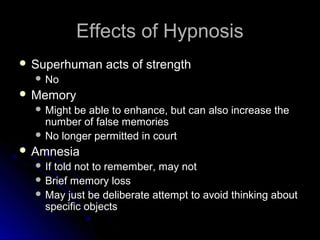 Effects of HypnosisEffects of Hypnosis
 Superhuman acts of strengthSuperhuman acts of strength
 NoNo
 MemoryMemory
 Might be able to enhance, but can also increase theMight be able to enhance, but can also increase the
number of false memoriesnumber of false memories
 No longer permitted in courtNo longer permitted in court
 AmnesiaAmnesia
 If told not to remember, may notIf told not to remember, may not
 Brief memory lossBrief memory loss
 May just be deliberate attempt to avoid thinking aboutMay just be deliberate attempt to avoid thinking about
specific objectsspecific objects
 