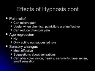 Effects of Hypnosis contEffects of Hypnosis cont
 Pain reliefPain relief
 Can relieve painCan relieve pain
 Useful when chemical painkillers are ineffectiveUseful when chemical painkillers are ineffective
 Can reduce phantom painCan reduce phantom pain
 Age regressionAge regression
 NoNo
 Only acting out suggested roleOnly acting out suggested role
 Sensory changesSensory changes
 Most effectiveMost effective
 Suggestions about sensationsSuggestions about sensations
 Can alter color vision, hearing sensitivity, time sense,Can alter color vision, hearing sensitivity, time sense,
smell sensationsmell sensation
 