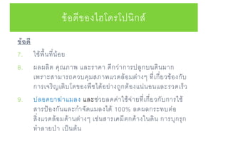 ข้อดี
7. ใช้พื้นที่น้อย
8. ผลผลิต คุณภาพ และราคา ดีกว่าการปลูกบนดินมาก
เพราะสามารถควบคุมสภาพแวดล้อมต่างๆ ที่เกี่ยวข้องกับ
การเจริญเติบโตของพืชได้อย่างถูกต้องแน่นอนและรวดเร็ว
9. ปลอดยาฆ่าแมลง และช่วยลดค่าใช้จ่ายที่เกี่ยวกับการใช้
สารป้องกันและกาจัดแมลงได้ 100% ลดผลกระทบต่อ
สิ่งแวดล้อมด้านต่างๆ เช่นสารเคมีตกค้างในดิน การบุกรุก
ทาลายป่า เป็นต้น
ข้อดีของไฮโดรโปนิกส์
 