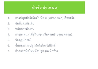 1. การปลูกผักไฮโดรโปนิก (Hydroponic) คืออะไร
2. ข้อดีและข้อเสีย
3. หลักการทางาน
4. การลงทุน (เพื่อกินเองหรือจาหน่ายและตลาด)
5. วัสดุอุปกรณ์
6. ขั้นตอนการปลูกผักไฮโดรโปนิกส์
7. ก้าวแรกมือใหม่หัดปลูก (ลงมือทา)
หัวข้อนาเสนอ
 