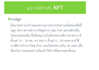 อุปกรณ์สาหรับ NFT
รางปลูก
มีขนาดความกว้างและความยาวต่างๆกันตามชนิดของพืชที่
ปลูก ตัวรางอาจทาจากวัสดุต่างๆ เช่น PVC พลาสติกหรือ
โลหะปลอดสนิม ซึ่งต้องบุภายในด้วยพลาสติก ขนาดราง มี
ตั้งแต่ 10 – 30 ซม. ความยาว ตั้งแต่ 5 – 50 เมตร ควรใช้
รางสีขาวทาจากวัสดุ PVC และไม่ควรยาวเกิน 20 เมตร เพื่อ
ป้องกันการสะสมความร้อนทาให้รากพืชขาดออกซิเจน
 