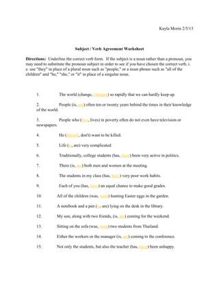 Kayla Morin 2/5/13



                             Subject / Verb Agreement Worksheet

Directions: Underline the correct verb form. If the subject is a noun rather than a pronoun, you
may need to substitute the pronoun subject in order to see if you have chosen the correct verb, i.
e. use "they" in place of a plural noun such as "people," or a noun phrase such as "all of the
children" and "he," "she," or "it" in place of a singular noun.



      1.           The world (change, changes) so rapidly that we can hardly keep up.

      2.            People (is, are) often ten or twenty years behind the times in their knowledge
      of the world.

      3.          People who (live, lives) in poverty often do not even have television or
      newspapers.

      4.           He (doesn't, don't) want to be killed.

      5.           Life (is, are) very complicated

      6.           Traditionally, college students (has, have) been very active in politics.

      7.           There (is, are) both men and women at the meeting.

      8.           The students in my class (has, have) very poor work habits.

      9.           Each of you (has, have) an equal chance to make good grades.

      10.         All of the children (was, were) hunting Easter eggs in the garden.

      11.         A notebook and a pen (is, are) lying on the desk in the library.

      12.         My son, along with two friends, (is, are) coming for the weekend.

      13.         Sitting on the sofa (was, were) two students from Thailand.

      14.         Either the workers or the manager (is, are) coming to the conference.

      15.         Not only the students, but also the teacher (has, have) been unhappy.
 