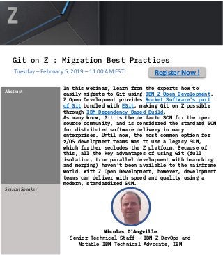 In this webinar, learn from the experts how to
easily migrate to Git using IBM Z Open Development.
Z Open Development provides Rocket Software's port
of Git bundled with EGit, making Git on Z possible
through IBM Dependency Based Build.
As many know, Git is the de facto SCM for the open
source community, and is considered the standard SCM
for distributed software delivery in many
enterprises. Until now, the most common option for
z/OS development teams was to use a legacy SCM,
which further secludes the Z platform. Because of
this, all the key advantages of using Git (full
isolation, true parallel development with branching
and merging) haven't been available to the mainframe
world. With Z Open Development, however, development
teams can deliver with speed and quality using a
modern, standardized SCM.
Abstract
Session Speaker
#DevOps
Nicolas D’Angville
Senior Technical Staff – IBM Z DevOps and
Notable IBM Technical Advocate, IBM
Register Now !Tuesday – February 5, 2019 – 11.00 AM EST
Git on Z : Migration Best Practices
 
