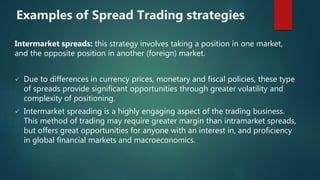 Examples of Spread Trading strategies
Intermarket spreads: this strategy involves taking a position in one market,
and the opposite position in another (foreign) market.
 Due to differences in currency prices, monetary and fiscal policies, these type
of spreads provide significant opportunities through greater volatility and
complexity of positioning.
 Intermarket spreading is a highly engaging aspect of the trading business.
This method of trading may require greater margin than intramarket spreads,
but offers great opportunities for anyone with an interest in, and proficiency
in global financial markets and macroeconomics.
 