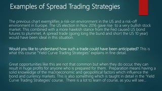 Examples of Spread Trading Strategies
The previous chart exemplifies a risk-on environment in the US and a risk-off
environment in Europe. The US election in Nov. 2016 gave rise to a very bullish stock
market. This combined with a more hawkish stance from the Fed caused US bond
futures to plummet. A spread trade (going long the bund and short the US 10 year)
would have been ideal in this situation.
Would you like to understand how such a trade could have been anticipated? This is
what this course “Yield Curve Trading Strategies” explains in fine detail.
Great opportunities like this are not that common but when they do occur, they can
result in huge profits for anyone who is prepared for them. Preparation means having a
solid knowledge of the macroeconomic and geopolitical factors which influence the
bond and currency markets. This is also something which is taught in detail in the ‘Yield
Curve Trading Strategies’ course. There is a lot to learn of course, as you will see…
 
